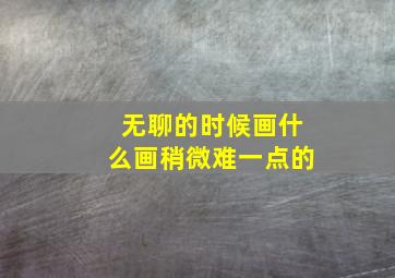 无聊的时候画什么画稍微难一点的