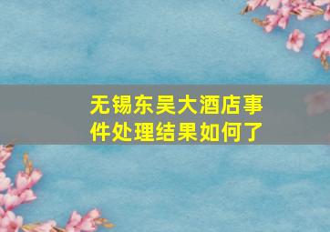 无锡东吴大酒店事件处理结果如何了