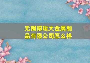 无锡博瑞大金属制品有限公司怎么样