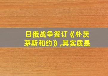 日俄战争签订《朴茨茅斯和约》,其实质是