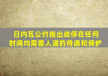 日内瓦公约指出战俘在任何时间均需兽人道的待遇和保护