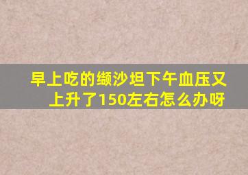 早上吃的缬沙坦下午血压又上升了150左右怎么办呀