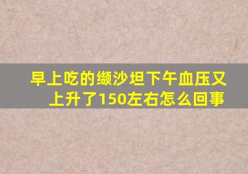 早上吃的缬沙坦下午血压又上升了150左右怎么回事