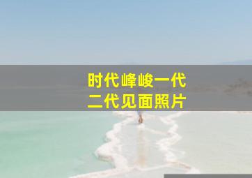 时代峰峻一代二代见面照片