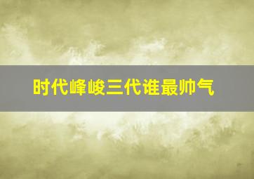 时代峰峻三代谁最帅气