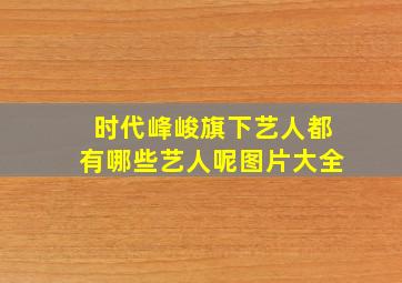 时代峰峻旗下艺人都有哪些艺人呢图片大全