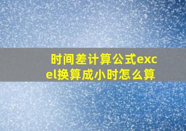 时间差计算公式excel换算成小时怎么算