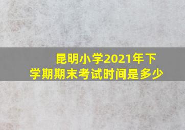 昆明小学2021年下学期期末考试时间是多少