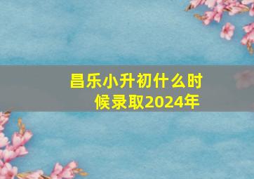 昌乐小升初什么时候录取2024年