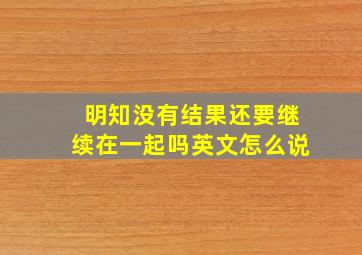 明知没有结果还要继续在一起吗英文怎么说