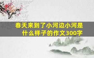 春天来到了小河边小河是什么样子的作文300字