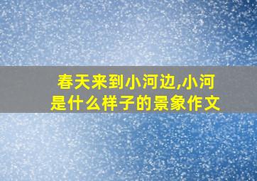 春天来到小河边,小河是什么样子的景象作文