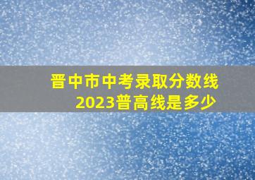 晋中市中考录取分数线2023普高线是多少