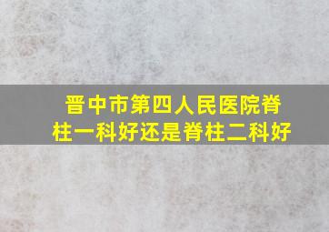 晋中市第四人民医院脊柱一科好还是脊柱二科好