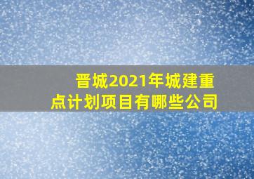 晋城2021年城建重点计划项目有哪些公司