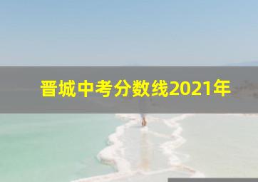 晋城中考分数线2021年