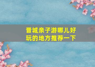 晋城亲子游哪儿好玩的地方推荐一下