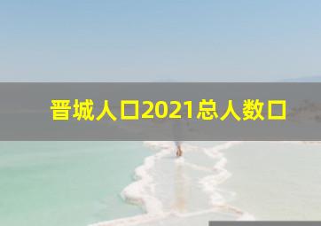 晋城人口2021总人数口