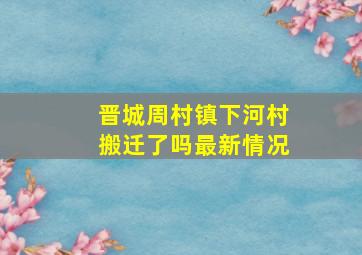 晋城周村镇下河村搬迁了吗最新情况