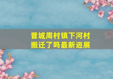 晋城周村镇下河村搬迁了吗最新进展