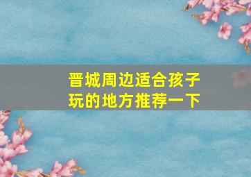 晋城周边适合孩子玩的地方推荐一下