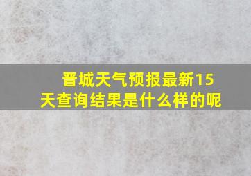 晋城天气预报最新15天查询结果是什么样的呢