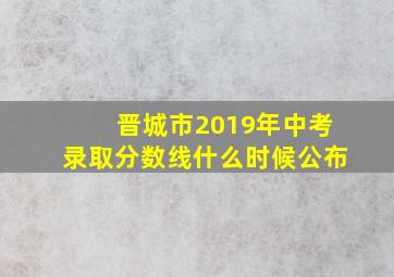 晋城市2019年中考录取分数线什么时候公布