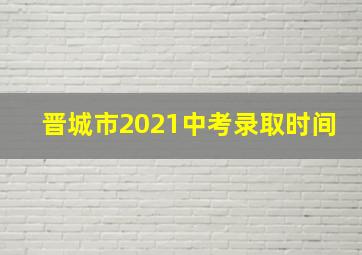 晋城市2021中考录取时间