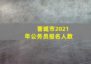 晋城市2021年公务员报名人数