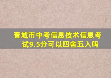 晋城市中考信息技术信息考试9.5分可以四舍五入吗