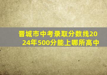 晋城市中考录取分数线2024年500分能上哪所高中