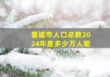 晋城市人口总数2024年是多少万人呢