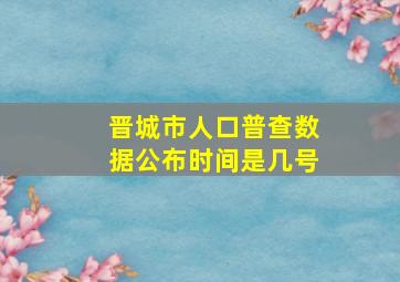 晋城市人口普查数据公布时间是几号