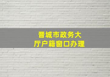 晋城市政务大厅户籍窗口办理