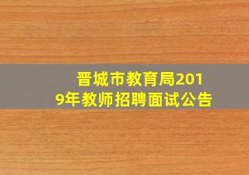 晋城市教育局2019年教师招聘面试公告