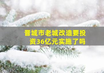 晋城市老城改造要投资36亿元实施了吗