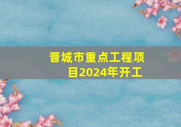 晋城市重点工程项目2024年开工