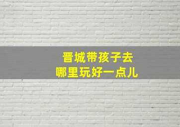 晋城带孩子去哪里玩好一点儿