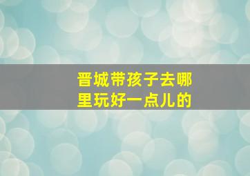 晋城带孩子去哪里玩好一点儿的