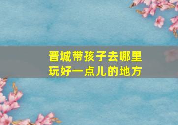 晋城带孩子去哪里玩好一点儿的地方