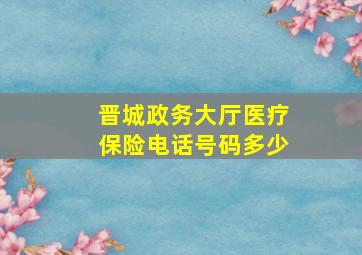 晋城政务大厅医疗保险电话号码多少