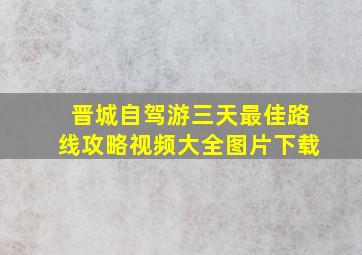 晋城自驾游三天最佳路线攻略视频大全图片下载