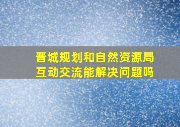 晋城规划和自然资源局互动交流能解决问题吗