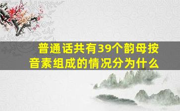 普通话共有39个韵母按音素组成的情况分为什么