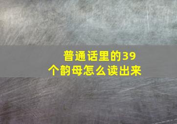 普通话里的39个韵母怎么读出来