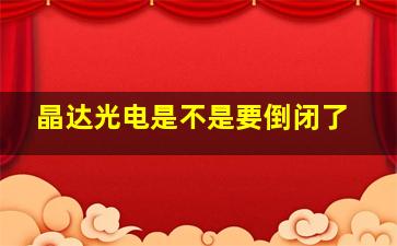 晶达光电是不是要倒闭了