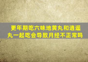 更年期吃六味地黄丸和逍遥丸一起吃会导致月经不正常吗