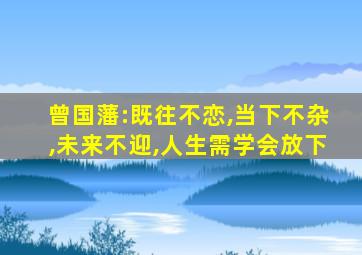 曾国藩:既往不恋,当下不杂,未来不迎,人生需学会放下