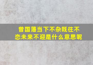 曾国藩当下不杂既往不恋未来不迎是什么意思呢