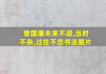 曾国藩未来不迎,当时不杂,过往不恋书法图片